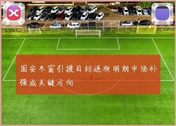 国安冬窗引援目标逐渐明朗中场补强成关键方向