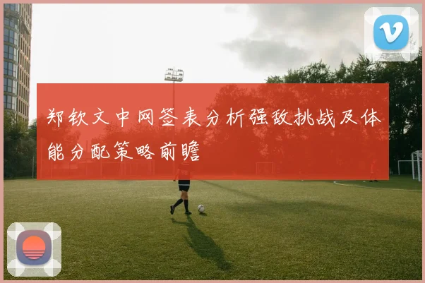 郑钦文中网签表分析强敌挑战及体能分配策略前瞻
