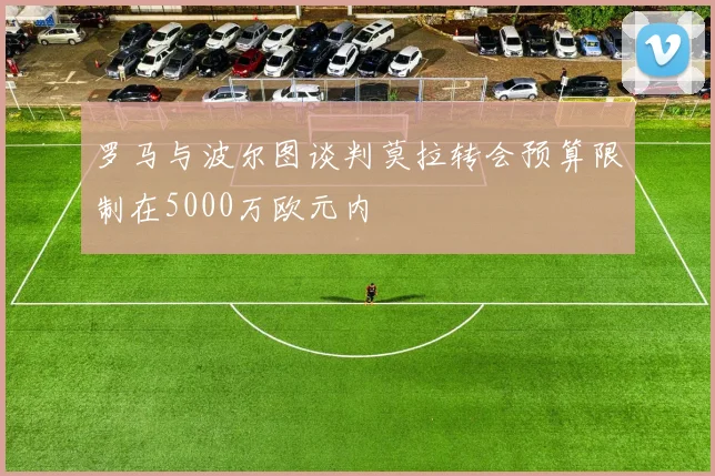 罗马与波尔图谈判莫拉转会预算限制在5000万欧元内