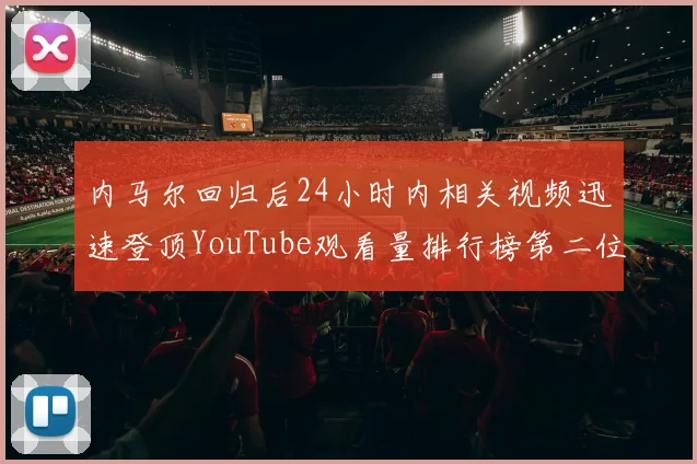 内马尔回归后24小时内相关视频迅速登顶YouTube观看量排行榜第二位