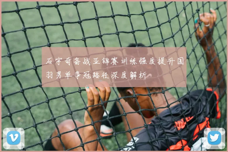 石宇奇备战亚锦赛训练强度提升国羽男单争冠路径深度解析