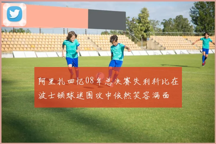 阿里扎回忆08年总决赛失利科比在波士顿球迷围攻中依然笑容满面